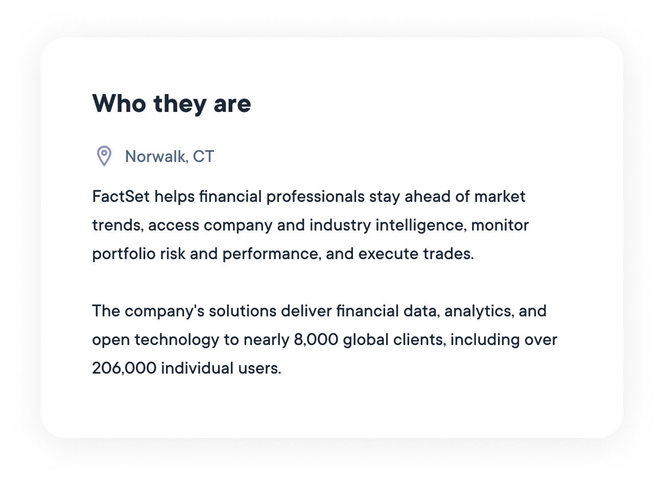 FactSet helps financial professionals stay ahead of market trends, access company and industry intelligence, monitor portfolio risk and performance, and execute trades. The company's solutions deliver financial data, analytics, and open technology to nearly 8,000 global clients, including over 206,000 individual users.