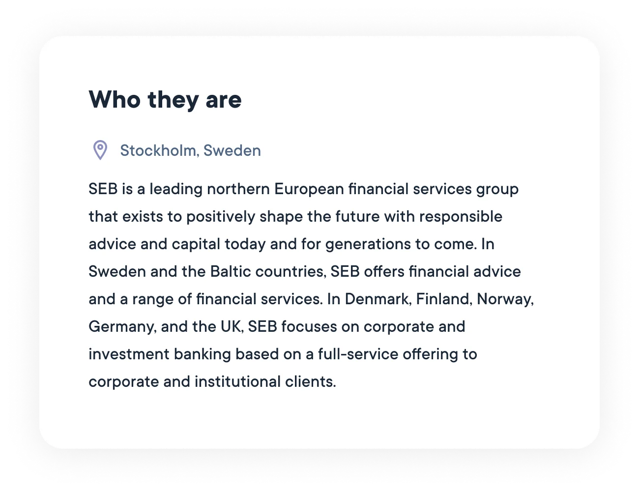 SEB is a leading northern European financial services group that exists to positively shape the future with responsible advice and capital today and for generations to come. In Sweden and the Baltic countries, SEB offers financial advice and a range of financial services. In Denmark, Finland, Norway, Germany, and the UK, SEB focuses on corporate and investment banking based on a full-service offering to corporate and institutional clients.